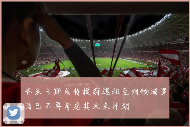 齐米卡斯或将提前退租至利物浦罗马已不再考虑其未来计划