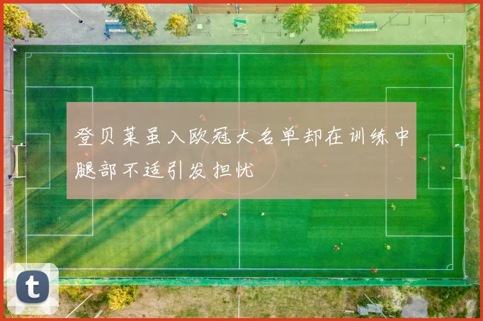 登贝莱虽入欧冠大名单却在训练中腿部不适引发担忧