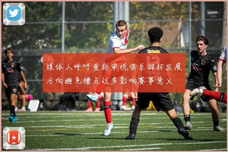 媒体人呼吁重新审视俱乐部杯发展方向避免槽点过多影响赛事意义