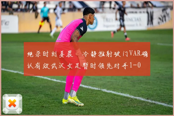 绝杀时刻姜晨璟冷静推射破门VAR确认有效武汉女足暂时领先对手1-0