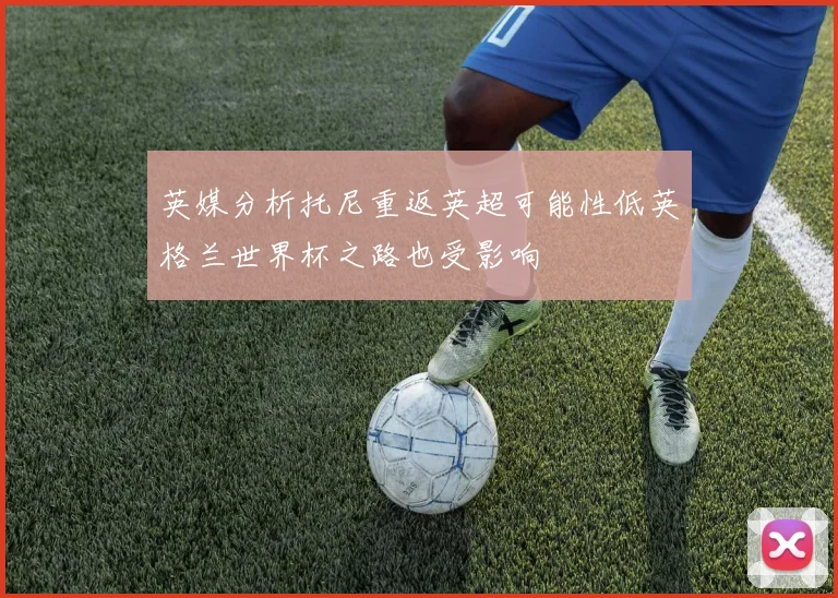 英媒分析托尼重返英超可能性低英格兰世界杯之路也受影响