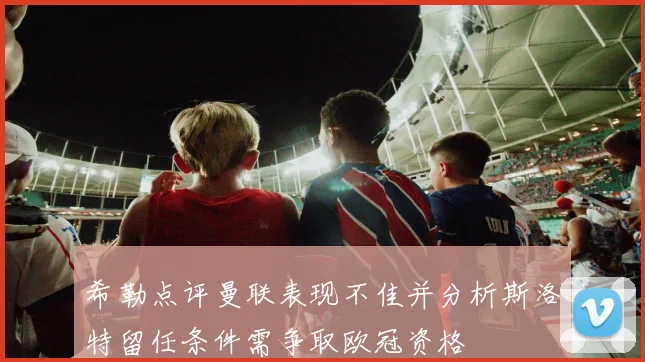 希勒点评曼联表现不佳并分析斯洛特留任条件需争取欧冠资格