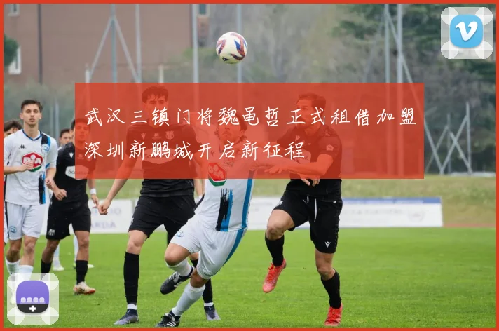 武汉三镇门将魏黾哲正式租借加盟深圳新鹏城开启新征程