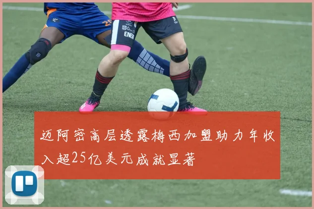 迈阿密高层透露梅西加盟助力年收入超25亿美元成就显著
