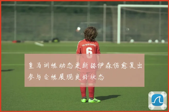 皇马训练动态更新赫伊森伤愈复出参与合练展现良好状态