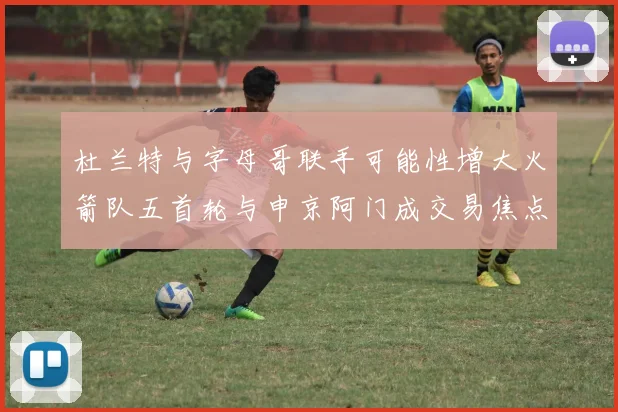 杜兰特与字母哥联手可能性增大火箭队五首轮与申京阿门成交易焦点
