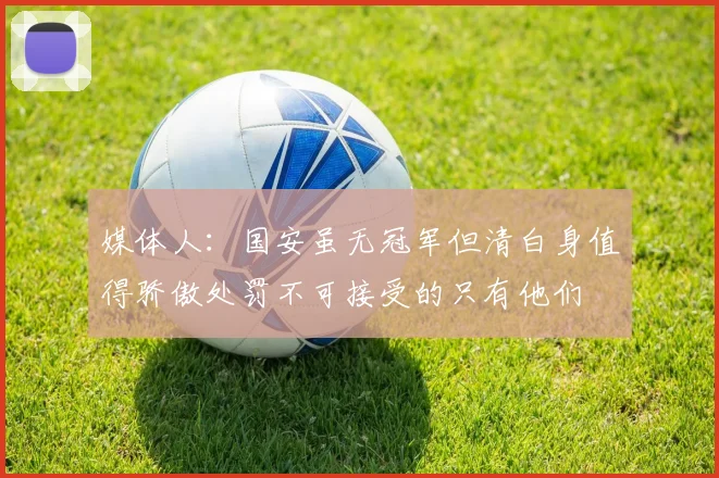 媒体人：国安虽无冠军但清白身值得骄傲处罚不可接受的只有他们