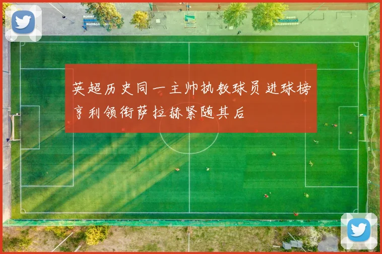 英超历史同一主帅执教球员进球榜亨利领衔萨拉赫紧随其后