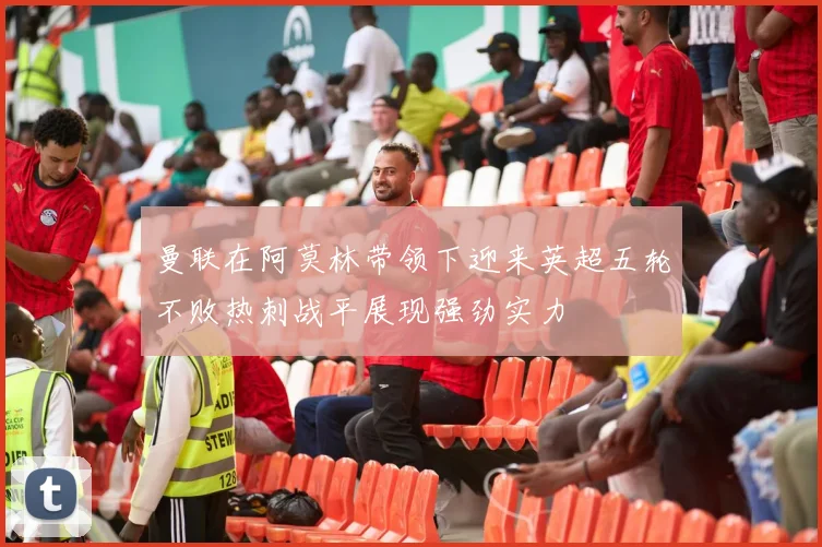 曼联在阿莫林带领下迎来英超五轮不败热刺战平展现强劲实力