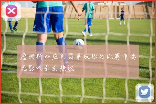 詹姆斯回应判罚争议称对比赛节奏无影响引发热议