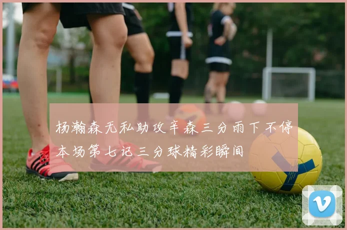 杨瀚森无私助攻辛森三分雨下不停本场第七记三分球精彩瞬间