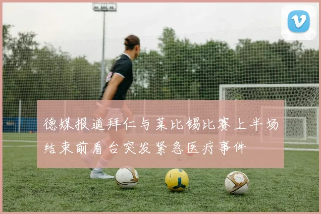 德媒报道拜仁与莱比锡比赛上半场结束前看台突发紧急医疗事件
