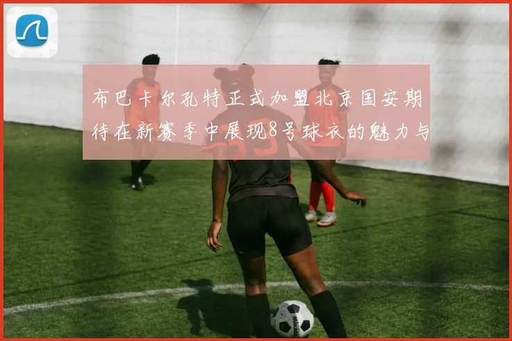 布巴卡尔孔特正式加盟北京国安期待在新赛季中展现8号球衣的魅力与实力