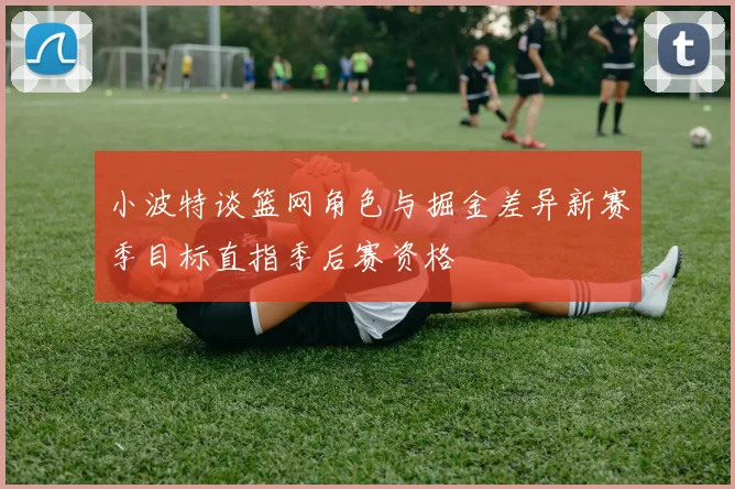 小波特谈篮网角色与掘金差异新赛季目标直指季后赛资格