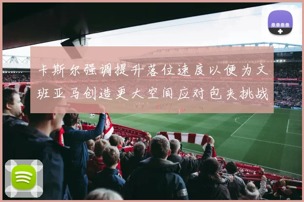 卡斯尔强调提升落位速度以便为文班亚马创造更大空间应对包夹挑战