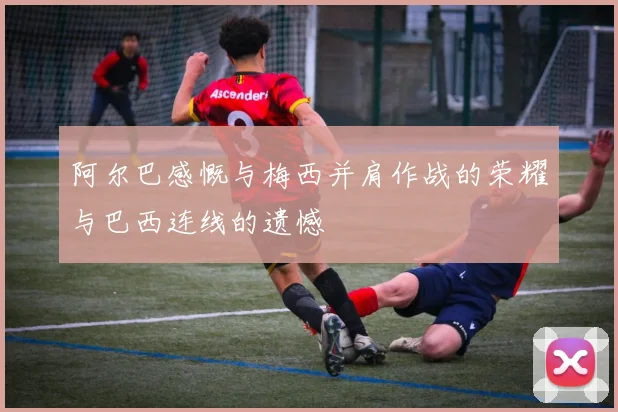 阿尔巴感慨与梅西并肩作战的荣耀与巴西连线的遗憾