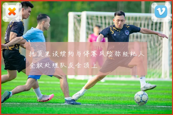 托莫里谈续约与停赛风险称经纪人全权处理队友会顶上