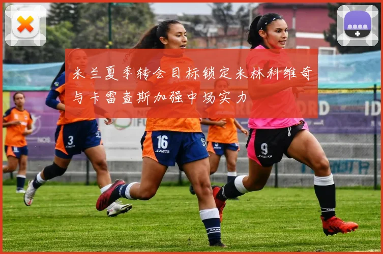 米兰夏季转会目标锁定米林科维奇与卡雷查斯加强中场实力