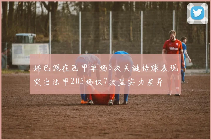 姆巴佩在西甲单场5次关键传球表现突出法甲205场仅7次显实力差异