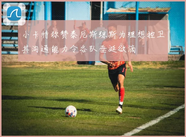 小卡特称赞泰厄斯琼斯为理想控卫其沟通能力令各队垂涎欲滴