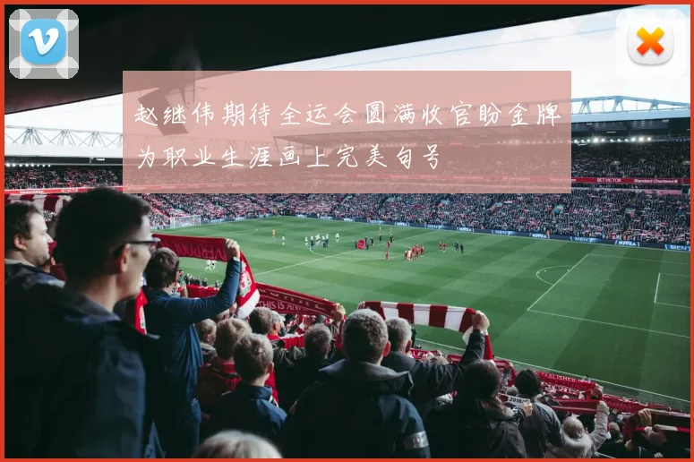 赵继伟期待全运会圆满收官盼金牌为职业生涯画上完美句号