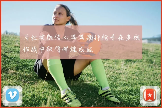 马杜埃凯信心满满期待枪手在多线作战中取得辉煌成就